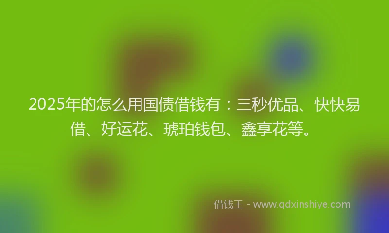 2025年的怎么用国债借钱有：三秒优品、快快易借、好运花、琥珀钱包、鑫享花等。