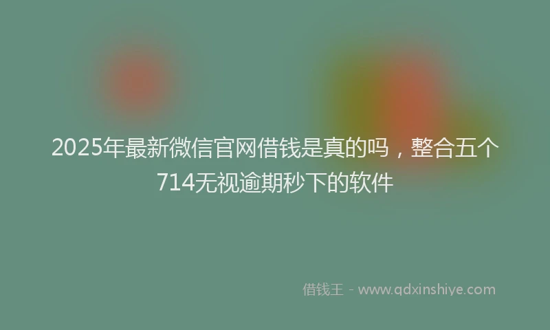 2025年最新微信官网借钱是真的吗，整合五个714无视逾期秒下的软件