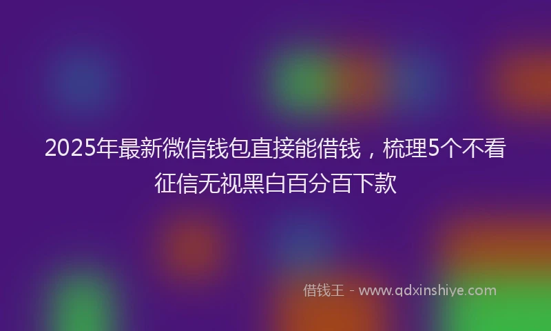 2025年最新微信钱包直接能借钱，梳理5个不看征信无视黑白百分百下款