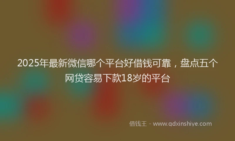 2025年最新微信哪个平台好借钱可靠，盘点五个网贷容易下款18岁的平台