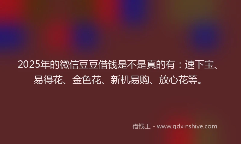 2025年的微信豆豆借钱是不是真的有：速下宝、易得花、金色花、新机易购、放心花等。