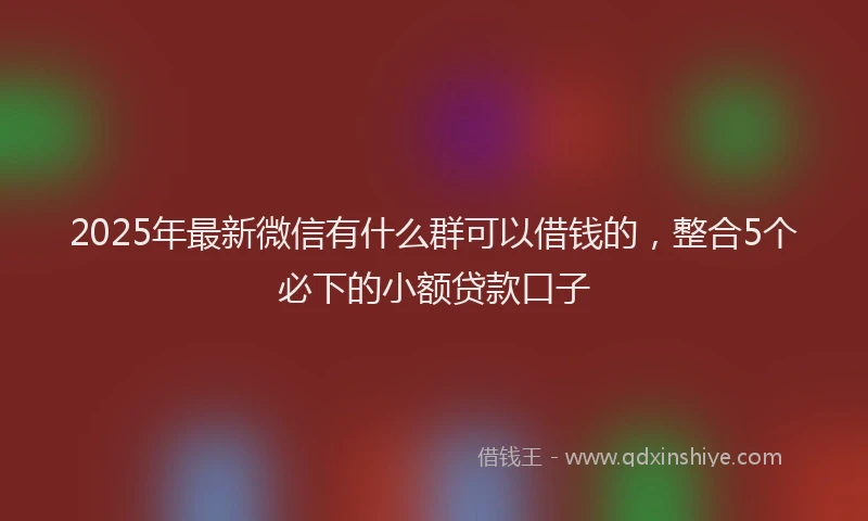 2025年最新微信有什么群可以借钱的，整合5个必下的小额贷款口子