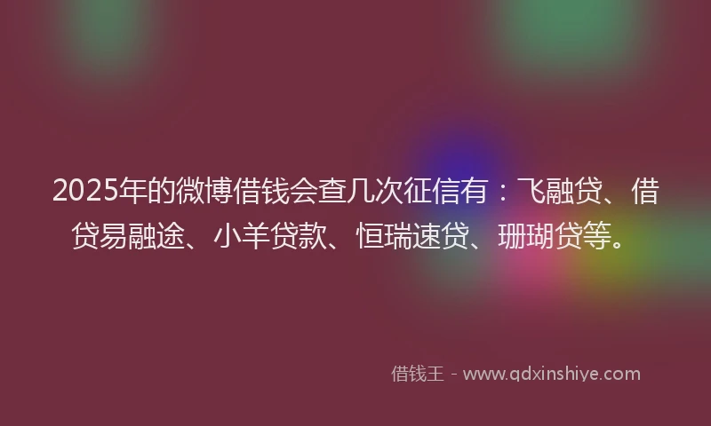 2025年的微博借钱会查几次征信有：飞融贷、借贷易融途、小羊贷款、恒瑞速贷、珊瑚贷等。