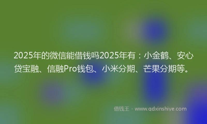 2025年的微信能借钱吗2025年有：小金鹤、安心贷宝融、信融Pro钱包、小米分期、芒果分期等。