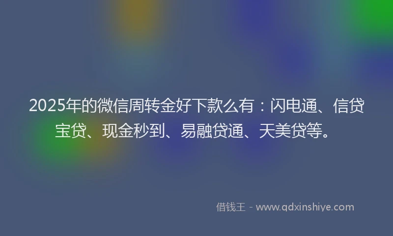 2025年的微信周转金好下款么有：闪电通、信贷宝贷、现金秒到、易融贷通、天美贷等。