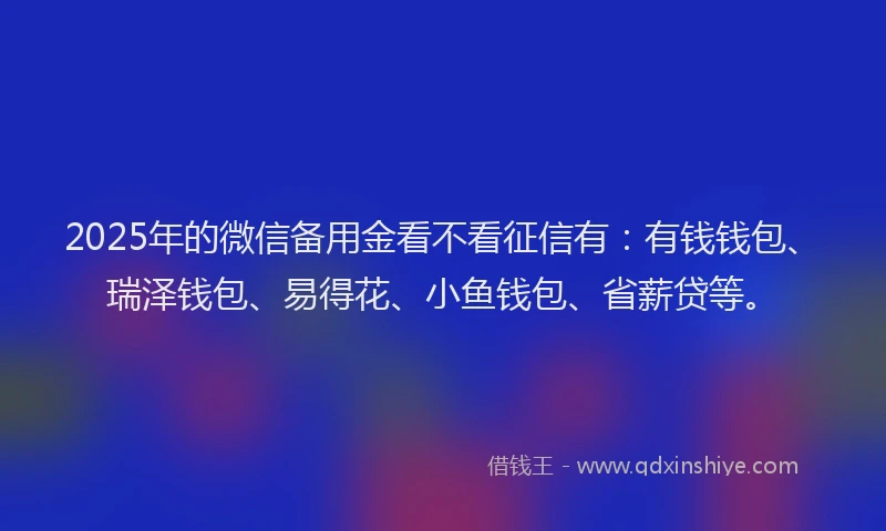 2025年的微信备用金看不看征信有：有钱钱包、瑞泽钱包、易得花、小鱼钱包、省薪贷等。