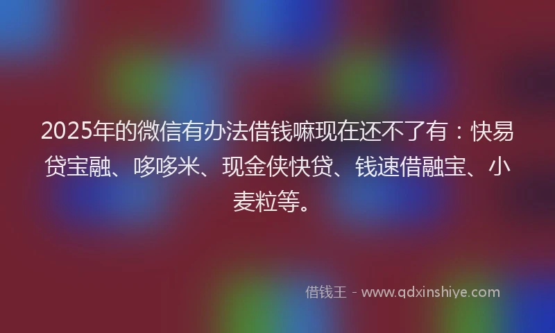 2025年的微信有办法借钱嘛现在还不了有：快易贷宝融、哆哆米、现金侠快贷、钱速借融宝、小麦粒等。