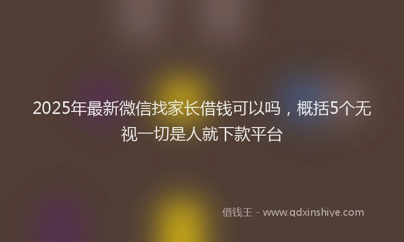 2025年最新微信找家长借钱可以吗，概括5个无视一切是人就下款平台