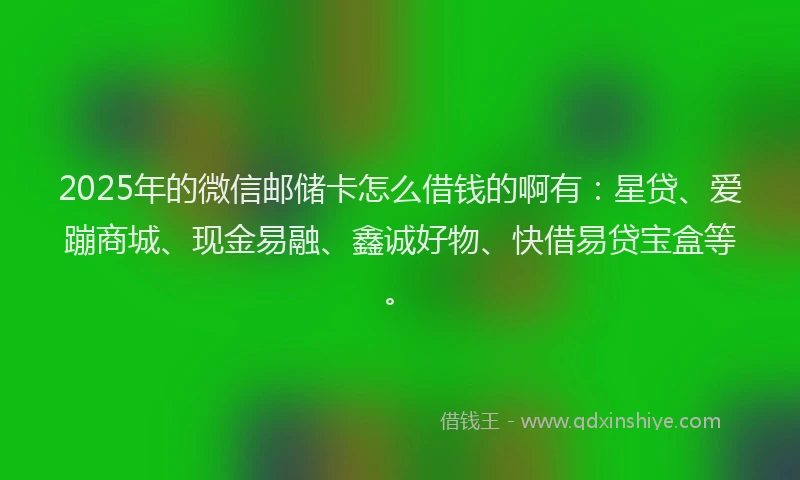 2025年的微信邮储卡怎么借钱的啊有：星贷、爱蹦商城、现金易融、鑫诚好物、快借易贷宝盒等。