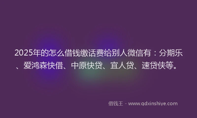 2025年的怎么借钱缴话费给别人微信有：分期乐、爱鸿森快借、中原快贷、宜人贷、速贷侠等。