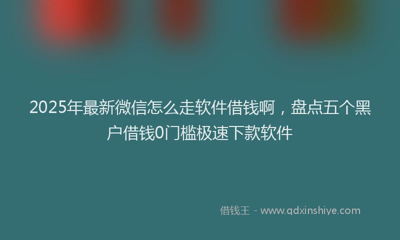 2025年最新微信怎么走软件借钱啊，盘点五个黑户借钱0门槛极速下款软件
