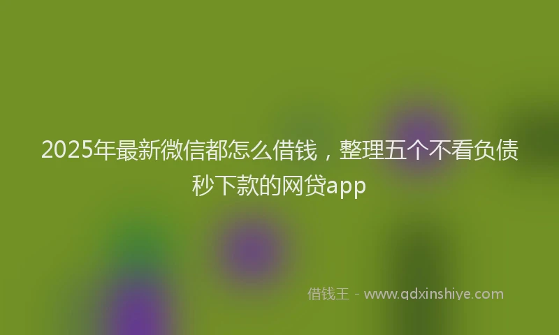2025年最新微信都怎么借钱，整理五个不看负债秒下款的网贷app