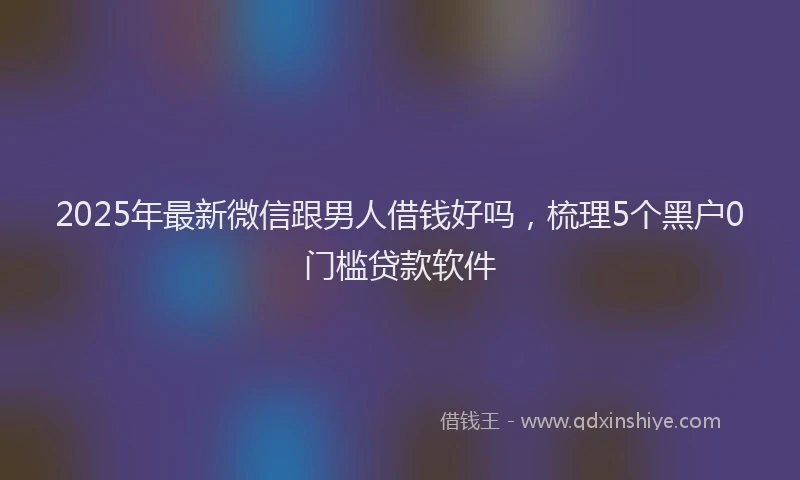2025年最新微信跟男人借钱好吗，梳理5个黑户0门槛贷款软件
