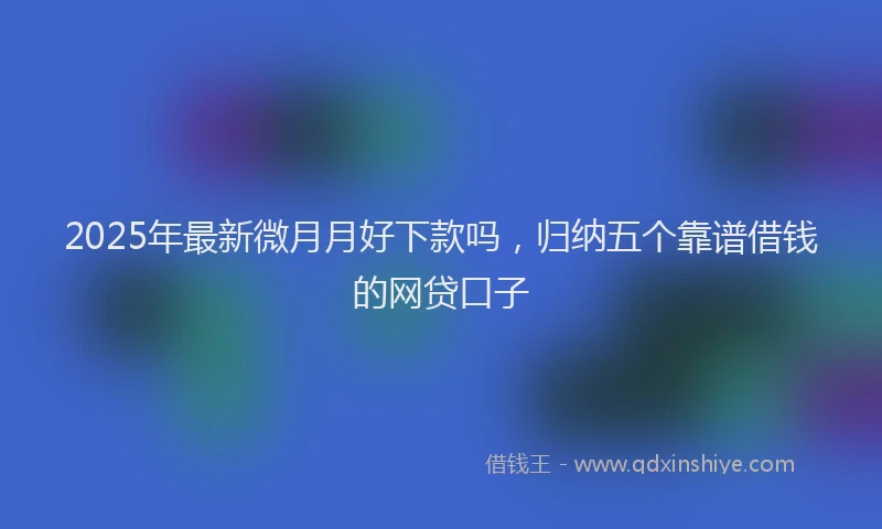 2025年最新微月月好下款吗，归纳五个靠谱借钱的网贷口子