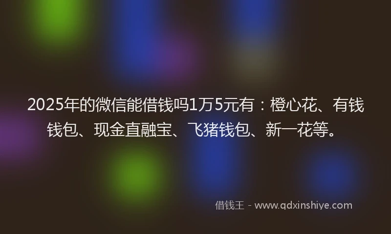 2025年的微信能借钱吗1万5元有：橙心花、有钱钱包、现金直融宝、飞猪钱包、新一花等。