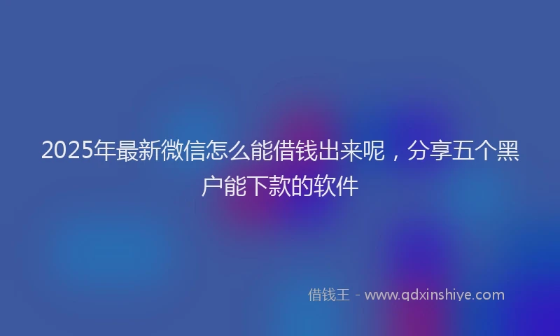 2025年最新微信怎么能借钱出来呢，分享五个黑户能下款的软件