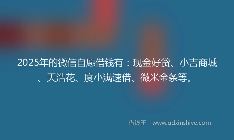 2025年的微信自愿借钱有：现金好贷、小吉商城、天浩花、度小满速借、微米金条等。