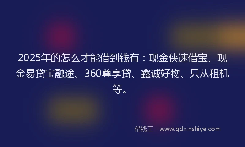 2025年的怎么才能借到钱有：现金侠速借宝、现金易贷宝融途、360尊享贷、鑫诚好物、只从租机等。
