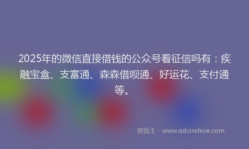 2025年的微信直接借钱的公众号看征信吗有：疾融宝盒、支富通、森森借呗通、好运花、支付通等。