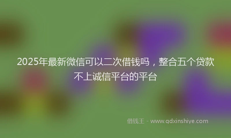 2025年最新微信可以二次借钱吗，整合五个贷款不上诚信平台的平台