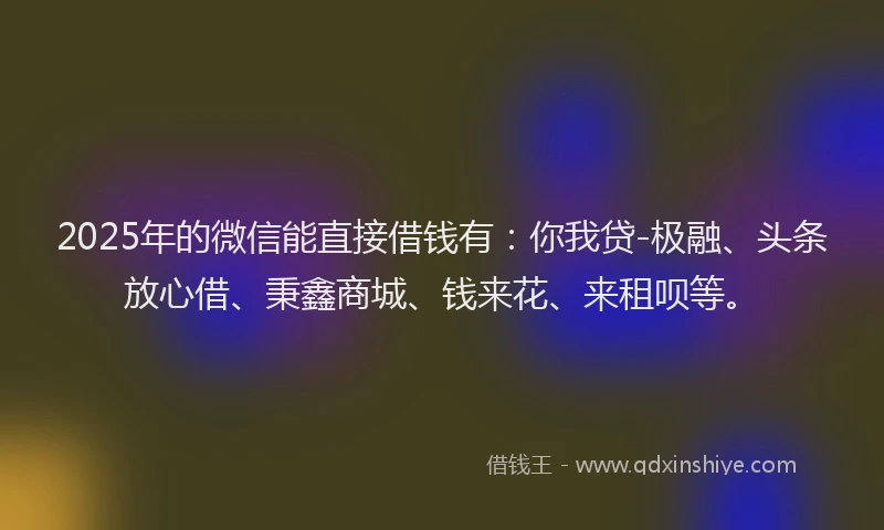 2025年的微信能直接借钱有：你我贷-极融、头条放心借、秉鑫商城、钱来花、来租呗等。