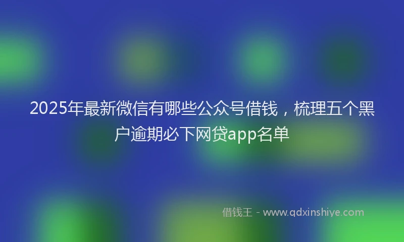 2025年最新微信有哪些公众号借钱，梳理五个黑户逾期必下网贷app名单