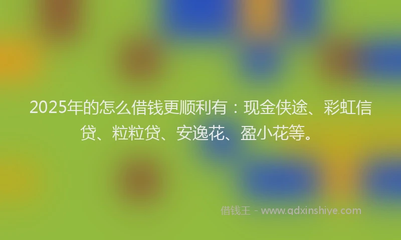 2025年的怎么借钱更顺利有：现金侠途、彩虹信贷、粒粒贷、安逸花、盈小花等。