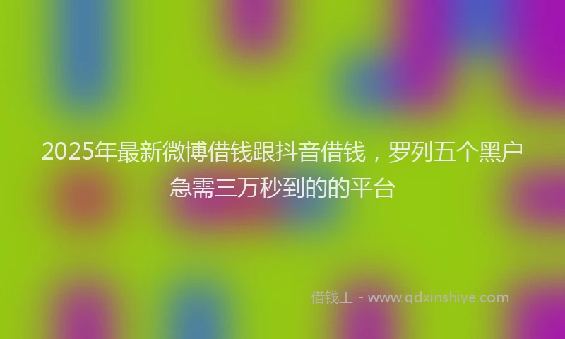 2025年最新微博借钱跟抖音借钱，罗列五个黑户急需三万秒到的的平台