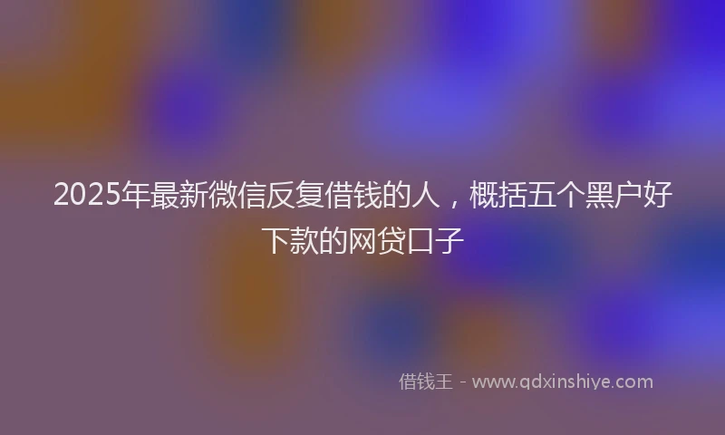 2025年最新微信反复借钱的人，概括五个黑户好下款的网贷口子
