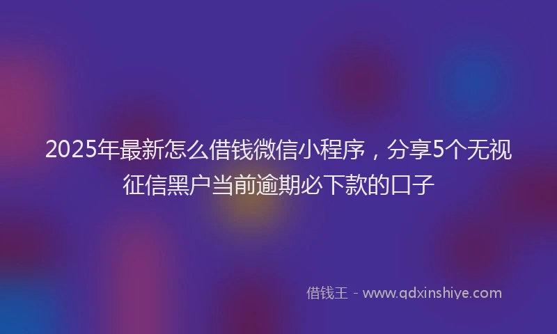2025年最新怎么借钱微信小程序，分享5个无视征信黑户当前逾期必下款的口子