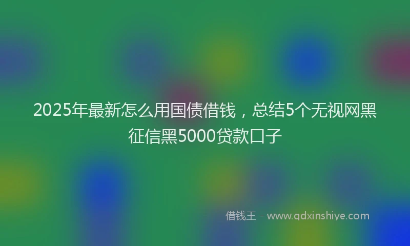 2025年最新怎么用国债借钱，总结5个无视网黑征信黑5000贷款口子