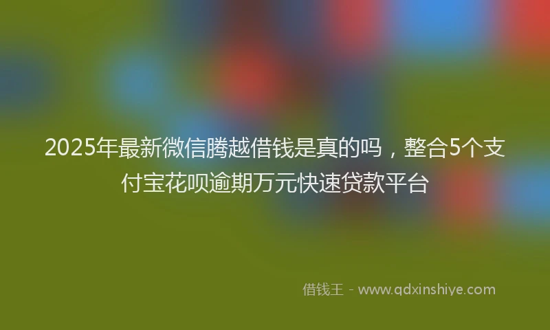 2025年最新微信腾越借钱是真的吗，整合5个支付宝花呗逾期万元快速贷款平台