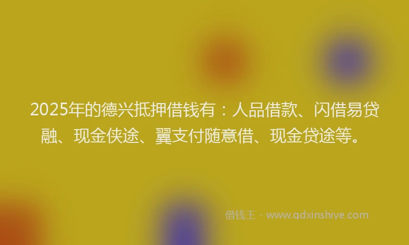 2025年的德兴抵押借钱有：人品借款、闪借易贷融、现金侠途、翼支付随意借、现金贷途等。
