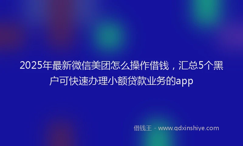 2025年最新微信美团怎么操作借钱，汇总5个黑户可快速办理小额贷款业务的app