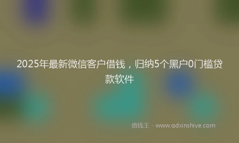 2025年最新微信客户借钱，归纳5个黑户0门槛贷款软件