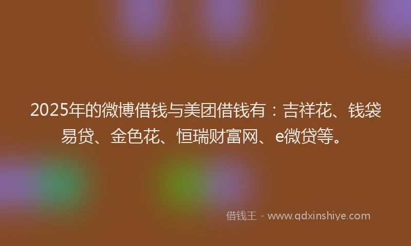 2025年的微博借钱与美团借钱有：吉祥花、钱袋易贷、金色花、恒瑞财富网、e微贷等。