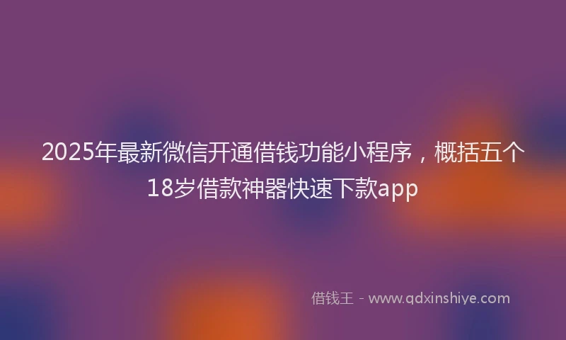 2025年最新微信开通借钱功能小程序，概括五个18岁借款神器快速下款app