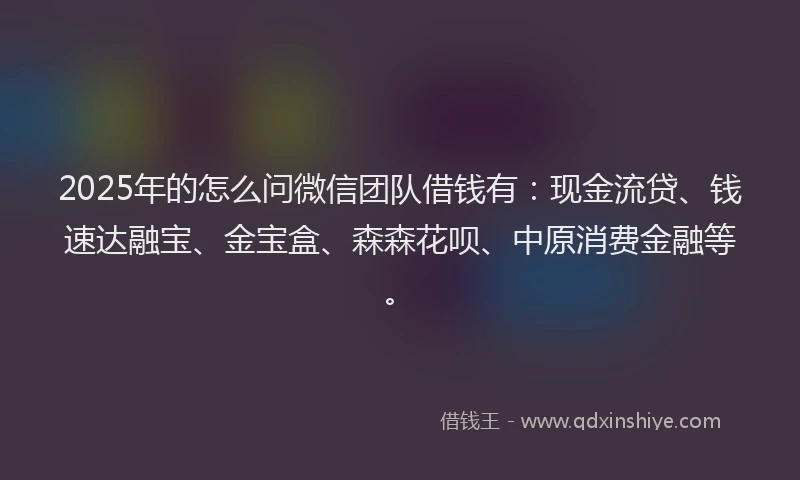 2025年的怎么问微信团队借钱有：现金流贷、钱速达融宝、金宝盒、森森花呗、中原消费金融等。