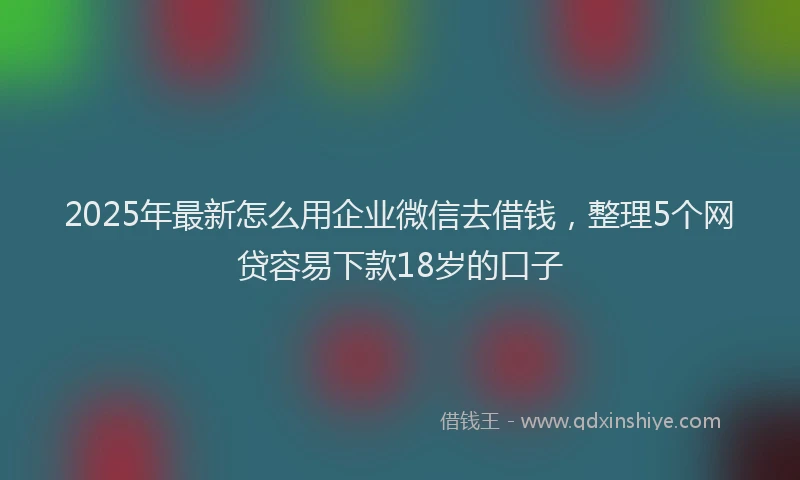 2025年最新怎么用企业微信去借钱，整理5个网贷容易下款18岁的口子