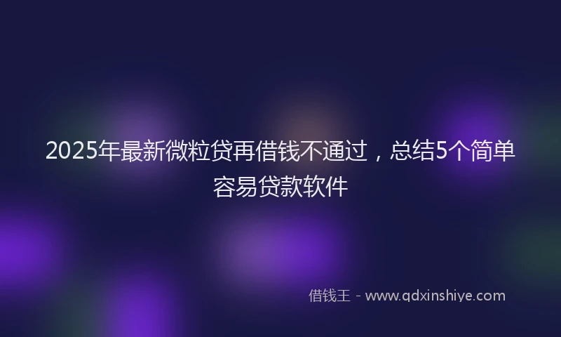 2025年最新微粒贷再借钱不通过，总结5个简单容易贷款软件