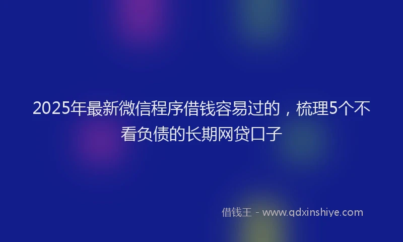 2025年最新微信程序借钱容易过的，梳理5个不看负债的长期网贷口子