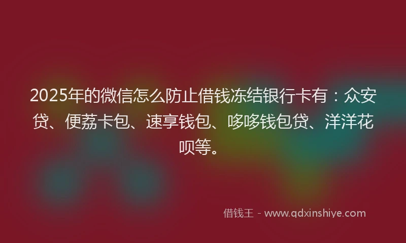 2025年的微信怎么防止借钱冻结银行卡有：众安贷、便荔卡包、速享钱包、哆哆钱包贷、洋洋花呗等。