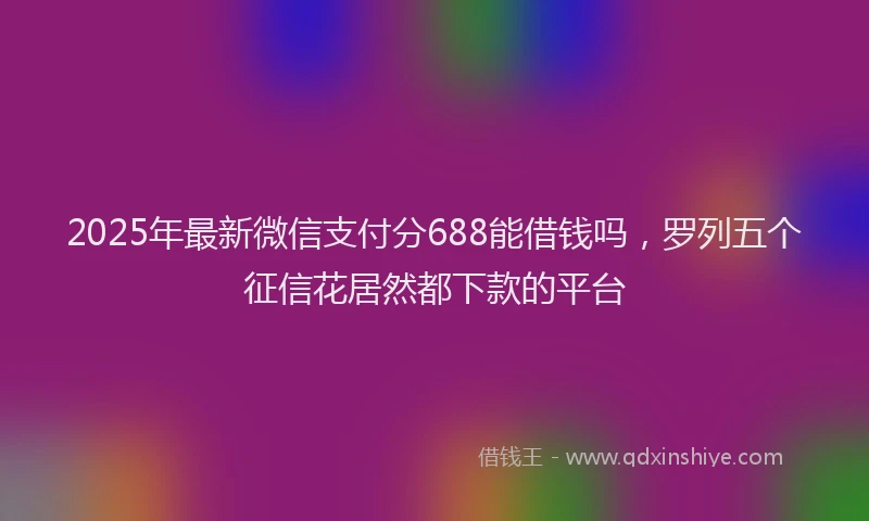 2025年最新微信支付分688能借钱吗，罗列五个征信花居然都下款的平台