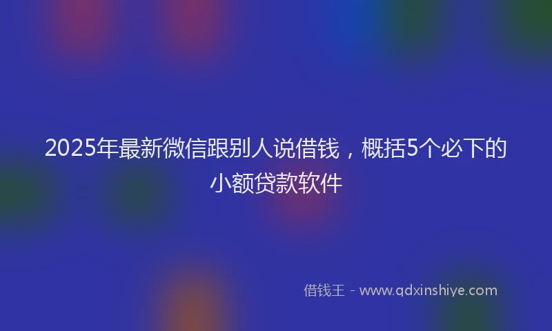 2025年最新微信跟别人说借钱，概括5个必下的小额贷款软件