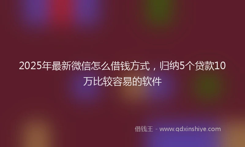 2025年最新微信怎么借钱方式，归纳5个贷款10万比较容易的软件