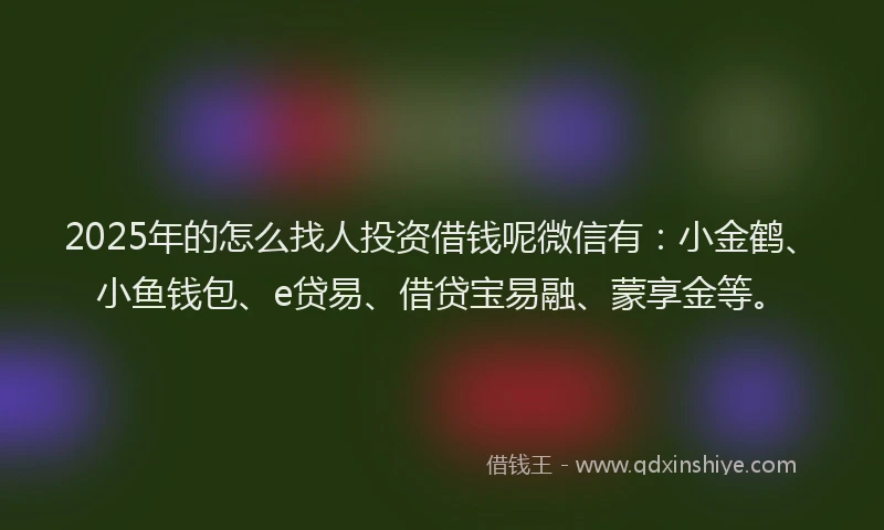 2025年的怎么找人投资借钱呢微信有：小金鹤、小鱼钱包、e贷易、借贷宝易融、蒙享金等。
