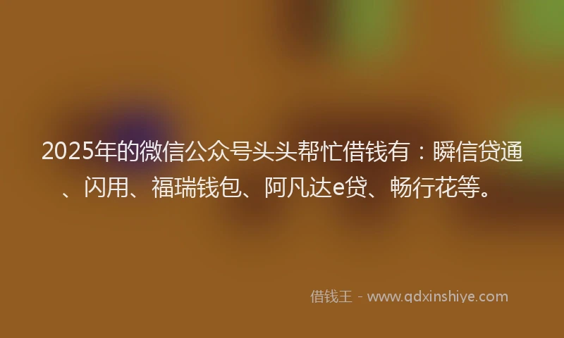 2025年的微信公众号头头帮忙借钱有：瞬信贷通、闪用、福瑞钱包、阿凡达e贷、畅行花等。
