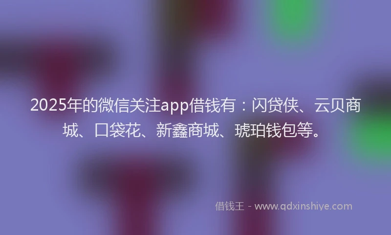 2025年的微信关注app借钱有：闪贷侠、云贝商城、口袋花、新鑫商城、琥珀钱包等。