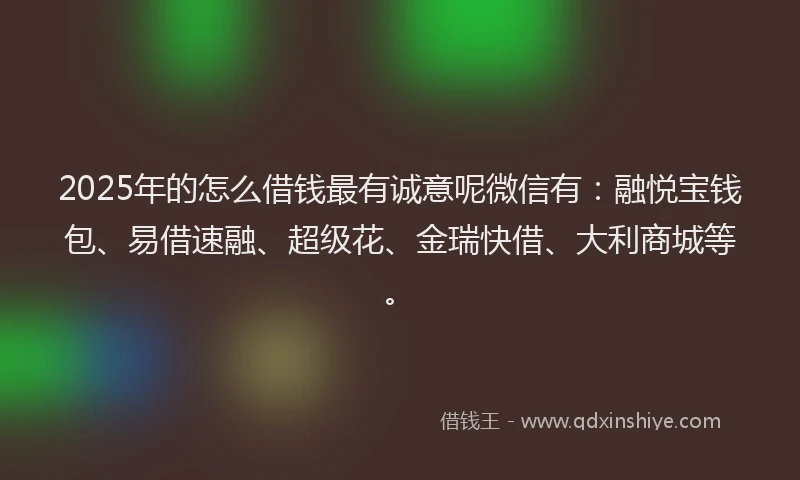 2025年的怎么借钱最有诚意呢微信有：融悦宝钱包、易借速融、超级花、金瑞快借、大利商城等。