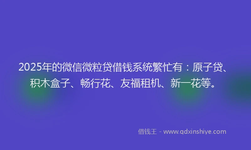 2025年的微信微粒贷借钱系统繁忙有：原子贷、积木盒子、畅行花、友福租机、新一花等。